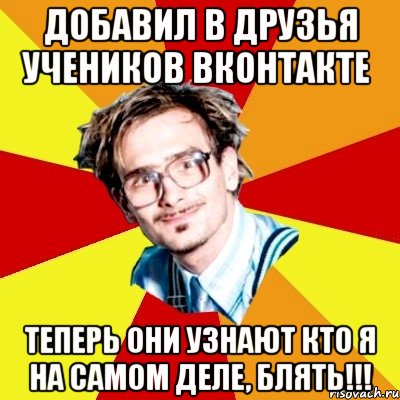 добавил в друзья учеников вконтакте теперь они узнают кто я на самом деле, блять!!!