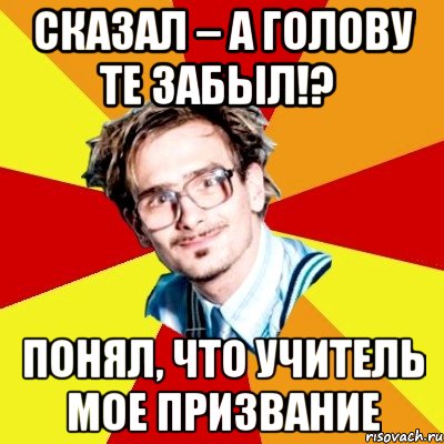 сказал – а голову те забыл!? понял, что учитель мое призвание, Мем   Студент практикант