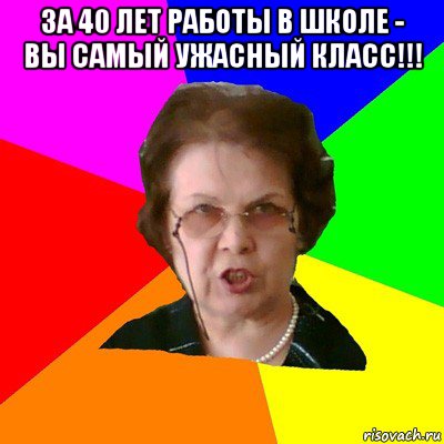 за 40 лет работы в школе - вы самый ужасный класс!!! 