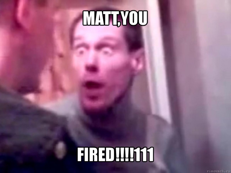 matt,you fired!!!111, Мем Запили