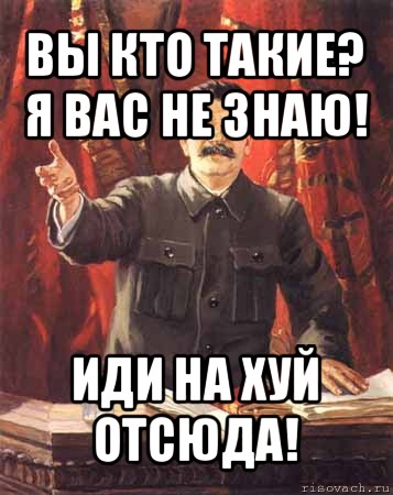 вы кто такие? я вас не знаю! иди на хуй отсюда!