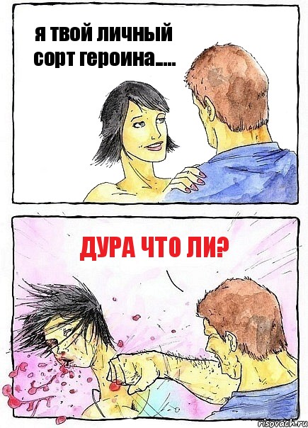 я твой личный сорт героина..... дура что ли?