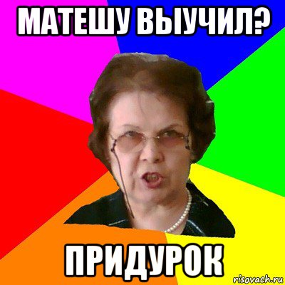 матешу выучил? придурок