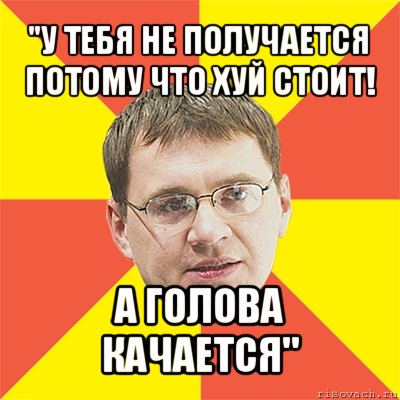 "у тебя не получается потому что хуй стоит! а голова качается", Мем назаров