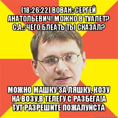 [18:26:22] вован: сергей анатольевич! можно в туалет?
с.а.: чего блеать ты сказал? можно машку за ляшку, козу на возу,в телегу с разбега!а тут разрешите пожалуйста, Мем назаров