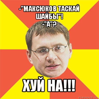 -"максюков таскай шайбы"!
-"а"? хуй на!!!, Мем назаров