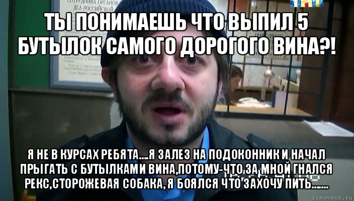 ты понимаешь что выпил 5 бутылок самого дорогого вина?! я не в курсах ребята....я залез на подоконник и начал прыгать с бутылками вина,потому-что за мной гнался рекс,сторожевая собака, я боялся что захочу пить.......