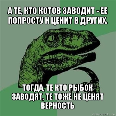 а те, кто котов заводит - ее попросту н ценит в других. тогда, те кто рыбок заводят, те тоже не ценят верность, Мем Филосораптор