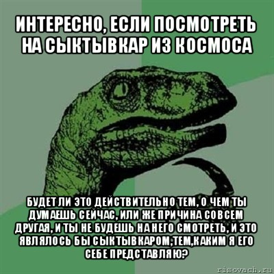 интересно, если посмотреть на сыктывкар из космоса будет ли это действительно тем, о чем ты думаешь сейчас, или же причина совсем другая, и ты не будешь на него смотреть, и это являлось бы сыктывкаром,тем,каким я его себе представляю?, Мем Филосораптор