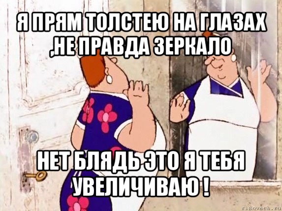 я прям толстею на глазах ,не правда зеркало нет блядь это я тебя увеличиваю !