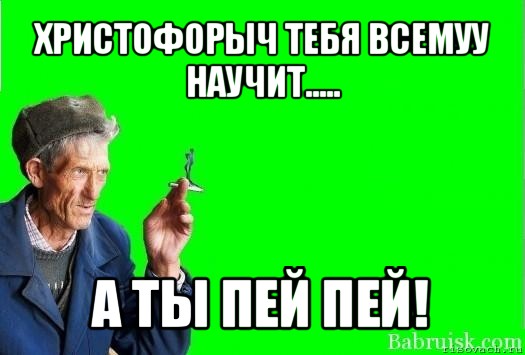 христофорыч тебя всемуу научит..... а ты пей пей!