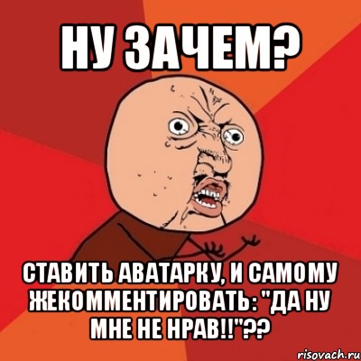 ну зачем? ставить аватарку, и самому жекомментировать: "да ну мне не нрав!!"??, Мем Почему