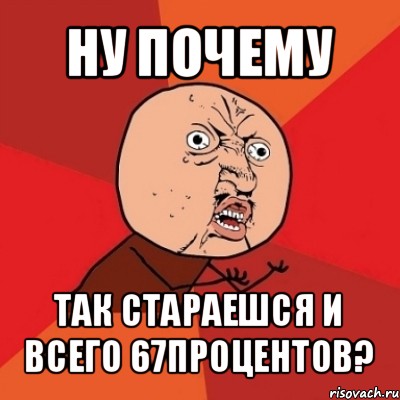 ну почему так стараешся и всего 67процентов?