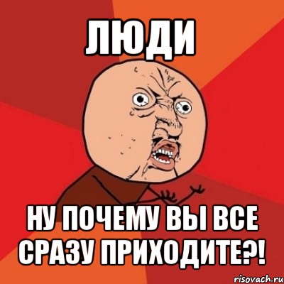 люди ну почему вы все сразу приходите?!, Мем Почему