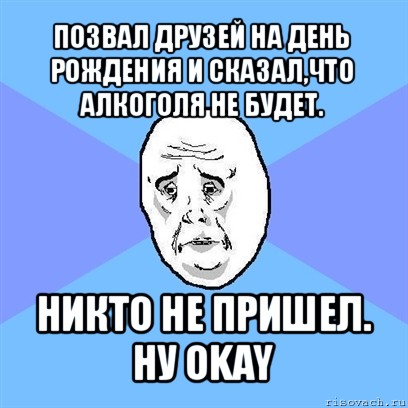 позвал друзей на день рождения и сказал,что алкоголя не будет. никто не пришел.
ну okay, Мем Okay face