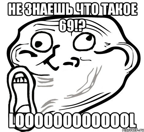 не знаешь что такое 69!? looooooooooool