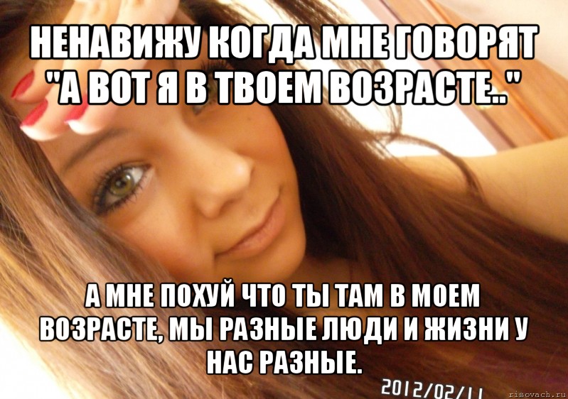 ненавижу когда мне говорят "а вот я в твоем возрасте.." а мне похуй что ты там в моем возрасте, мы разные люди и жизни у нас разные.