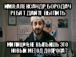 имя:александр бородач ребят дайте выпить милиция:не выпьишь это новый метод допроса, Мем бородач