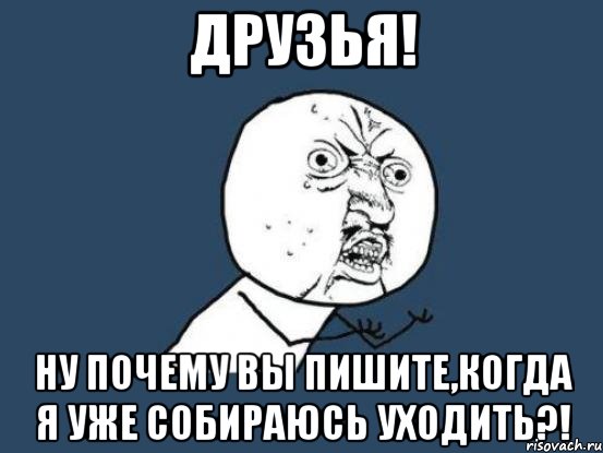 друзья! ну почему вы пишите,когда я уже собираюсь уходить?!, Мем Ну почему