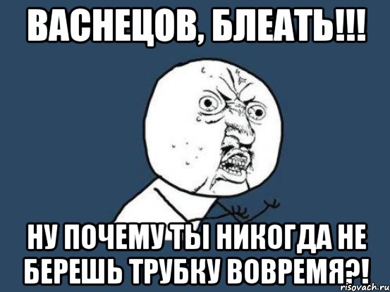 васнецов, блеать!!! ну почему ты никогда не берешь трубку вовремя?!