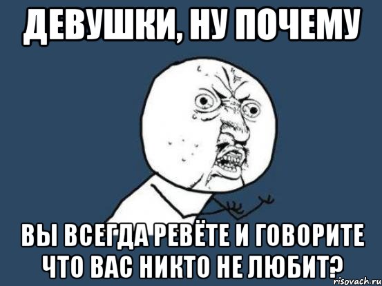 девушки, ну почему вы всегда ревёте и говорите что вас никто не любит?, Мем Ну почему