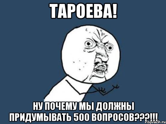 тароева! ну почему мы должны придумывать 500 вопросов???!!!