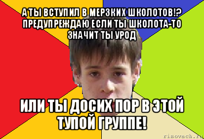 а ты вступил в мерзких школотов!?
предупреждаю если ты школота-то значит ты урод или ты досих пор в этой тупой группе!