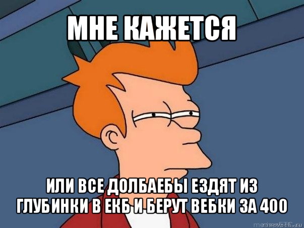 мне кажется или все долбаебы ездят из глубинки в екб и берут вебки за 400