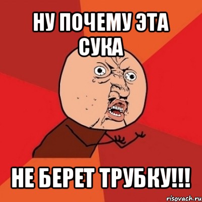 ну почему эта сука не берет трубку!!!