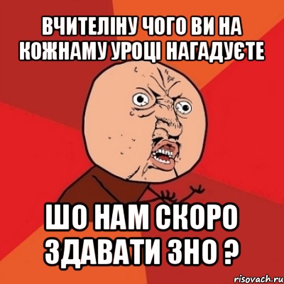 вчителіну чого ви на кожнаму уроці нагадуєте шо нам скоро здавати зно ?