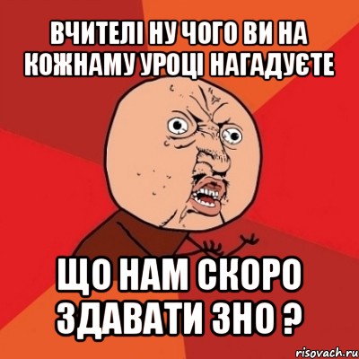 вчителі ну чого ви на кожнаму уроці нагадуєте що нам скоро здавати зно ?