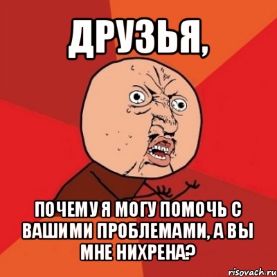 друзья, почему я могу помочь с вашими проблемами, а вы мне нихрена?, Мем Почему