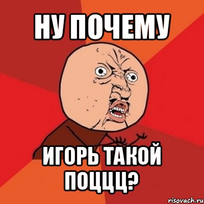 ну почему игорь такой поццц?