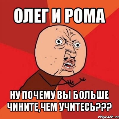 олег и рома ну почему вы больше чините,чем учитесь???, Мем Почему