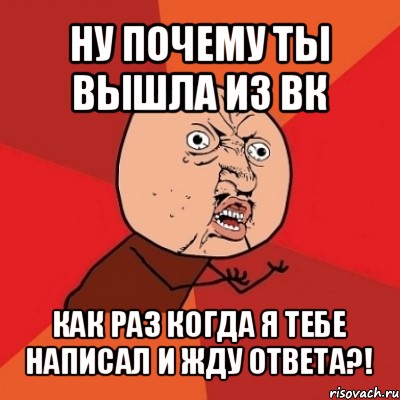 ну почему ты вышла из вк как раз когда я тебе написал и жду ответа?!