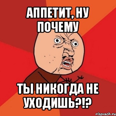 аппетит, ну почему ты никогда не уходишь?!?