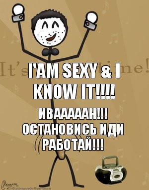 I'am sexy & i know it!!! ИВАААААН!!! Остановись иди РАБОТАЙ!!!