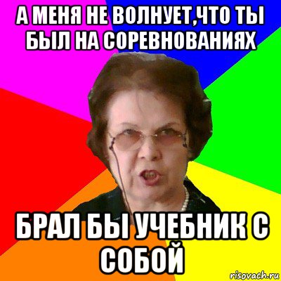 а меня не волнует,что ты был на соревнованиях брал бы учебник с собой