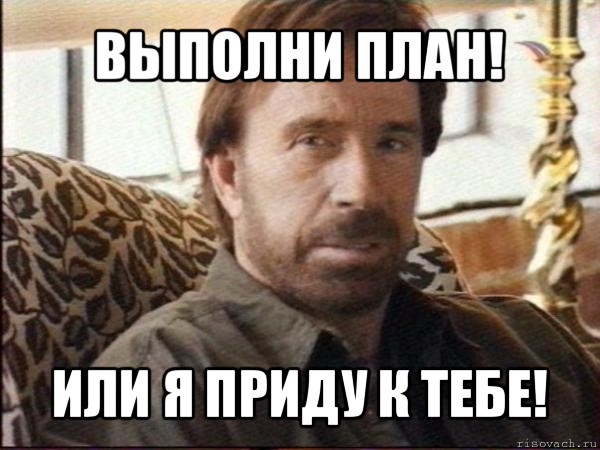 выполни план! или я приду к тебе!