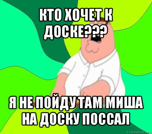 кто хочет к доске??? я не пойду там миша на доску поссал, Мем  Да всем насрать (Гриффин)