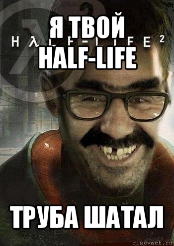 я твой half-life труба шатал