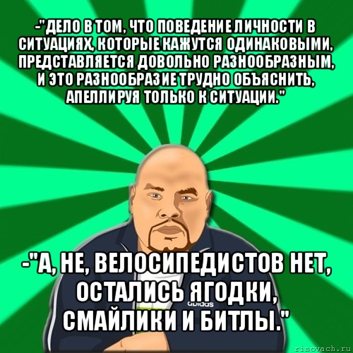 -"дело в том, что поведение личности в ситуациях, которые кажутся одинаковыми, представляется довольно разнообразным, и это разнообразие трудно объяснить, апеллируя только к ситуации." -"а, не, велосипедистов нет, остались ягодки, смайлики и битлы."