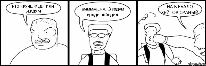 КТО КРУЧЕ, ФЕДЯ ИЛИ ВЕРДУМ амммм...ну...Вердум вроде победил НА В ЕБАЛО ХЕЙТОР СРАНЫЙ