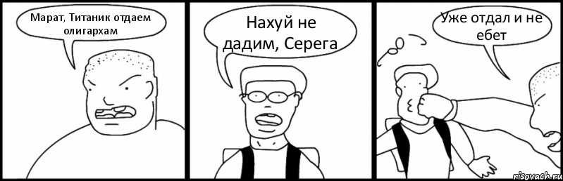 Марат, Титаник отдаем олигархам Нахуй не дадим, Серега Уже отдал и не ебет