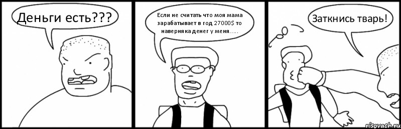 Деньги есть??? Если не считать что моя мама зарабатывает в год 27000$ то наверняка денег у меня..... Заткнись тварь!