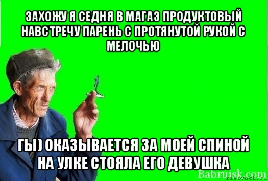 захожу я седня в магаз продуктовый
навстречу парень с протянутой рукой с мелочью гы) оказывается за моей спиной на улке стояла его девушка, Мем Христофорыч