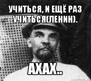 учиться, и ещё раз учиться(ленин). ахах..