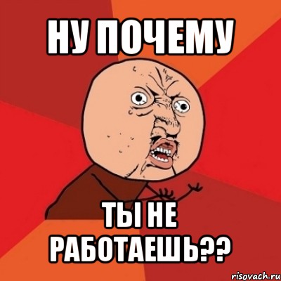 ну почему ты не работаешь??, Мем Почему