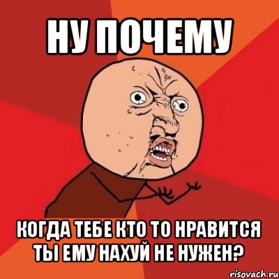 ну почему когда тебе кто то нравится ты ему нахуй не нужен?, Мем Почему