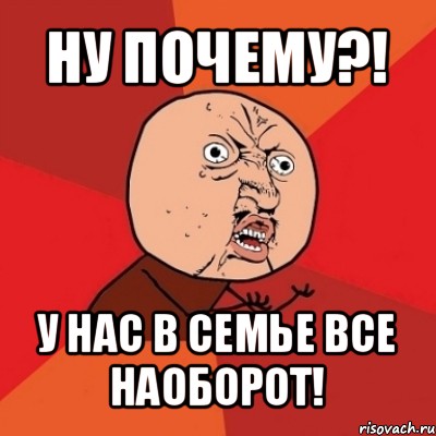 ну почему?! у нас в семье все наоборот!, Мем Почему